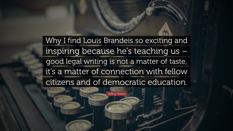 Jeffrey Rosen Quote: “Why I find Louis Brandeis so exciting and inspiring because he’s teaching us – good legal writing is not a matter of taste, it’s a matter of connection with fellow citizens and of democratic education.”