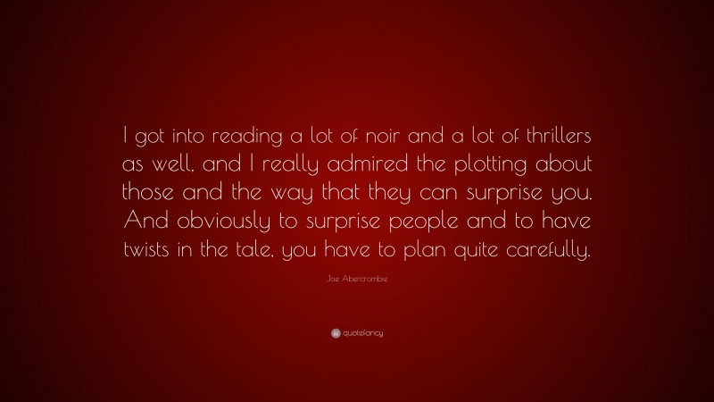 Joe Abercrombie Quote: “I got into reading a lot of noir and a lot of thrillers as well, and I really admired the plotting about those and the way that they can surprise you. And obviously to surprise people and to have twists in the tale, you have to plan quite carefully.”