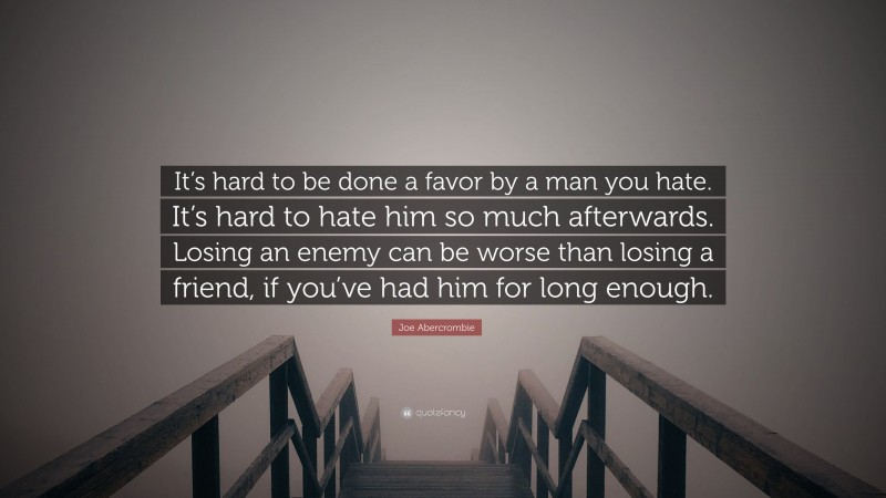 Joe Abercrombie Quote: “It’s hard to be done a favor by a man you hate. It’s hard to hate him so much afterwards. Losing an enemy can be worse than losing a friend, if you’ve had him for long enough.”