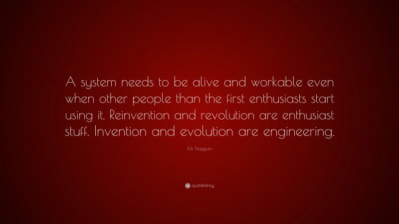 Erik Naggum Quote: “A system needs to be alive and workable even when other people than the first enthusiasts start using it. Reinvention and revolution are enthusiast stuff. Invention and evolution are engineering.”