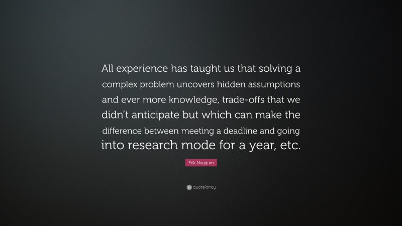 Erik Naggum Quote: “All experience has taught us that solving a complex problem uncovers hidden assumptions and ever more knowledge, trade-offs that we didn’t anticipate but which can make the difference between meeting a deadline and going into research mode for a year, etc.”