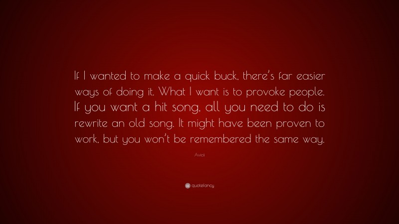 Avicii Quote: “If I wanted to make a quick buck, there’s far easier ways of doing it. What I want is to provoke people. If you want a hit song, all you need to do is rewrite an old song. It might have been proven to work, but you won’t be remembered the same way.”