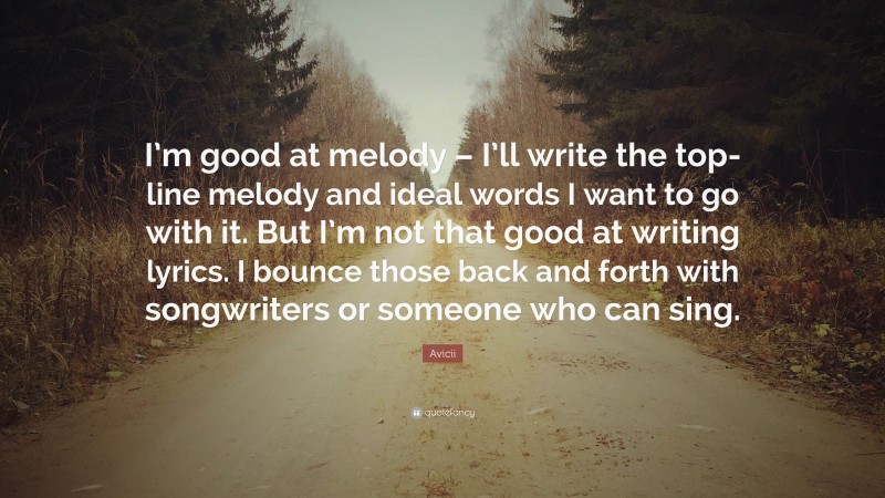 Avicii Quote: “I’m good at melody – I’ll write the top-line melody and ideal words I want to go with it. But I’m not that good at writing lyrics. I bounce those back and forth with songwriters or someone who can sing.”