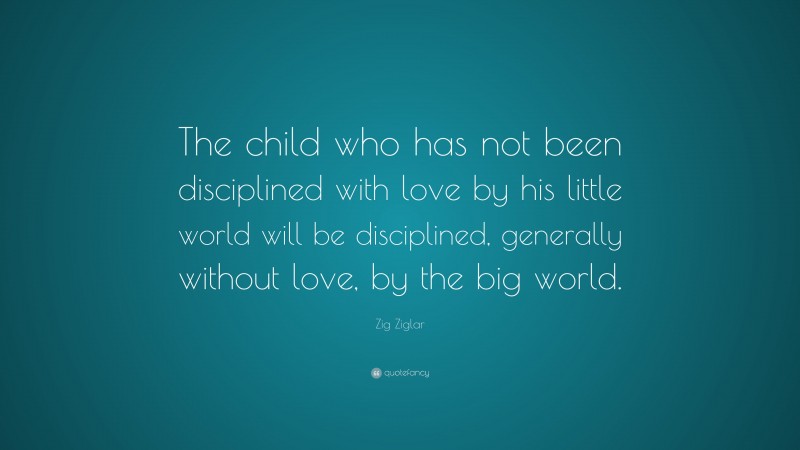 Zig Ziglar Quote: “The child who has not been disciplined with love by his little world will be disciplined, generally without love, by the big world.”