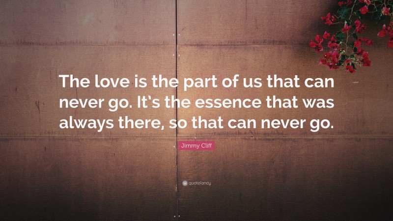 Jimmy Cliff Quote: “The love is the part of us that can never go. It’s the essence that was always there, so that can never go.”