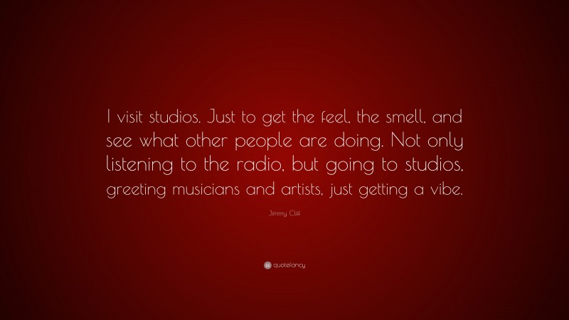 Jimmy Cliff Quote: “I visit studios. Just to get the feel, the smell, and see what other people are doing. Not only listening to the radio, but going to studios, greeting musicians and artists, just getting a vibe.”