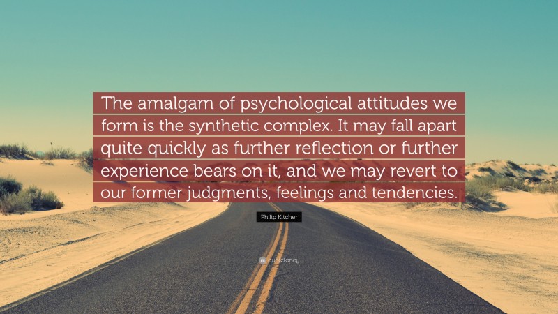 Philip Kitcher Quote: “The amalgam of psychological attitudes we form is the synthetic complex. It may fall apart quite quickly as further reflection or further experience bears on it, and we may revert to our former judgments, feelings and tendencies.”