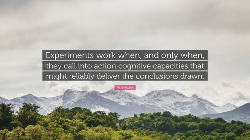 Philip Kitcher Quote: “Experiments work when, and only when, they call into action cognitive capacities that might reliably deliver the conclusions drawn.”