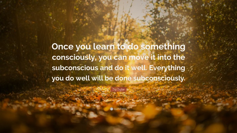 Zig Ziglar Quote: “Once you learn to do something consciously, you can move it into the subconscious and do it well. Everything you do well will be done subconsciously.”