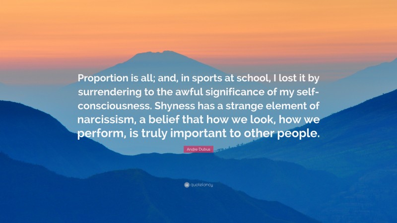 Andre Dubus Quote: “Proportion is all; and, in sports at school, I lost it by surrendering to the awful significance of my self-consciousness. Shyness has a strange element of narcissism, a belief that how we look, how we perform, is truly important to other people.”