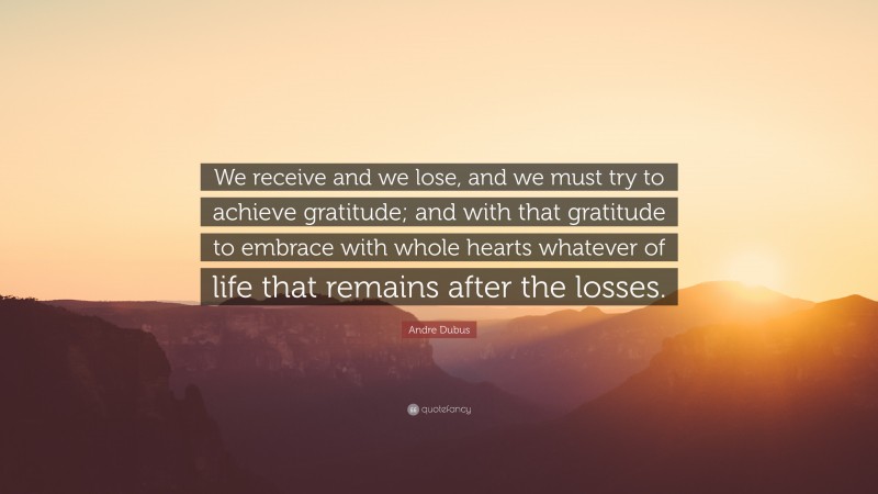 Andre Dubus Quote: “We receive and we lose, and we must try to achieve gratitude; and with that gratitude to embrace with whole hearts whatever of life that remains after the losses.”