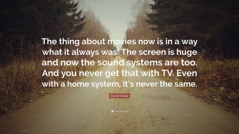 David Chase Quote: “The thing about movies now is in a way what it always was: The screen is huge and now the sound systems are too. And you never get that with TV. Even with a home system, it’s never the same.”