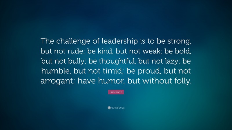 Jim Rohn Quote: “The challenge of leadership is to be strong, but not rude; be kind, but not weak; be bold, but not bully; be thoughtful, but not lazy; be humble, but not timid; be proud, but not arrogant; have humor, but without folly.”