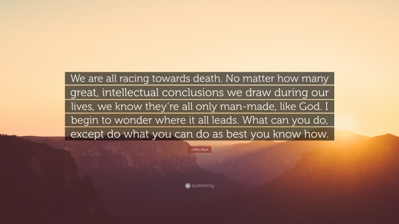 John Hurt Quote: “We are all racing towards death. No matter how many great, intellectual conclusions we draw during our lives, we know they’re all only man-made, like God. I begin to wonder where it all leads. What can you do, except do what you can do as best you know how.”