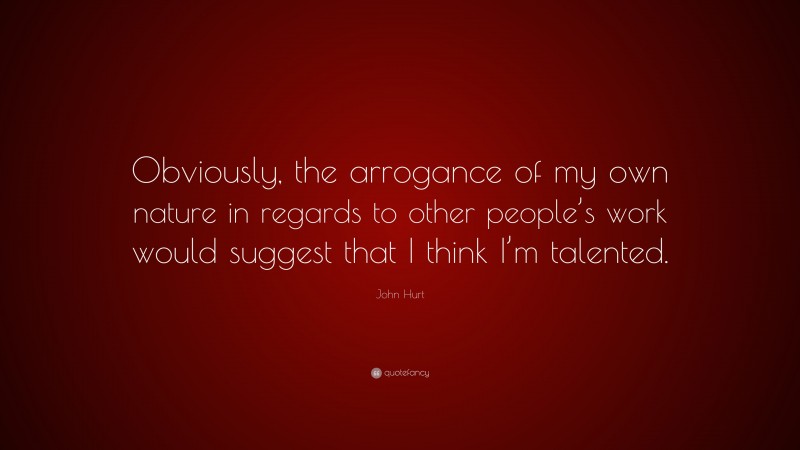 John Hurt Quote: “Obviously, the arrogance of my own nature in regards to other people’s work would suggest that I think I’m talented.”