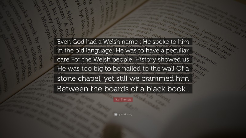 R. S. Thomas Quote: “Even God had a Welsh name : He spoke to him in the old language; He was to have a peculiar care For the Welsh people. History showed us He was too big to be nailed to the wall Of a stone chapel, yet still we crammed him Between the boards of a black book .”