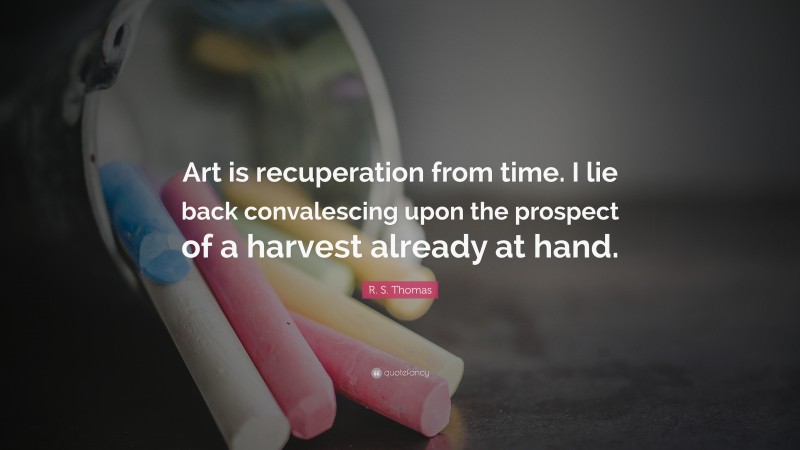 R. S. Thomas Quote: “Art is recuperation from time. I lie back convalescing upon the prospect of a harvest already at hand.”