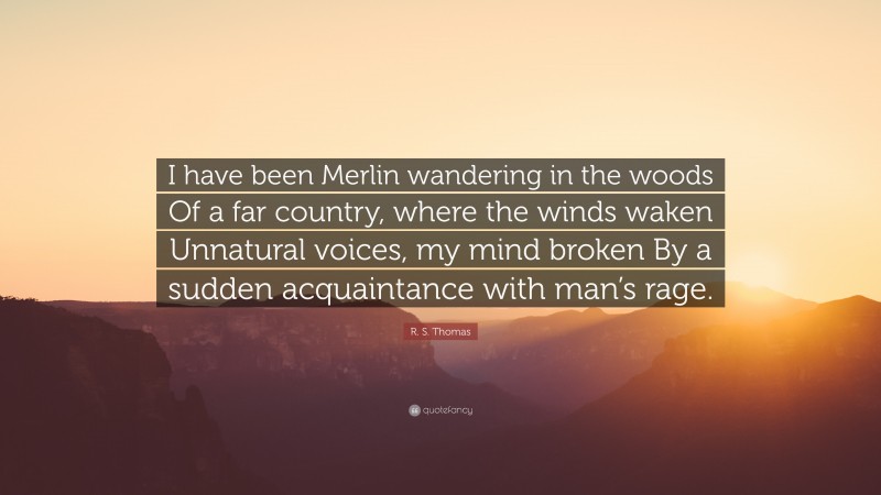 R. S. Thomas Quote: “I have been Merlin wandering in the woods Of a far country, where the winds waken Unnatural voices, my mind broken By a sudden acquaintance with man’s rage.”