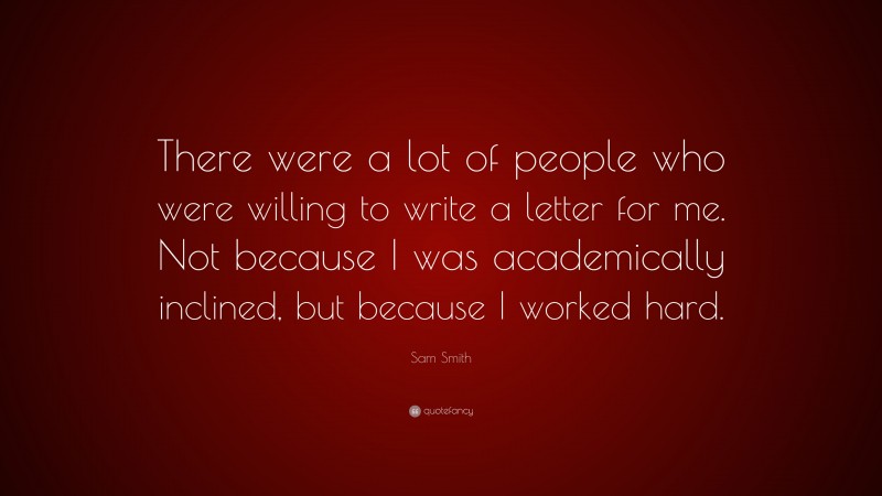 Sam Smith Quote: “There were a lot of people who were willing to write a letter for me. Not because I was academically inclined, but because I worked hard.”