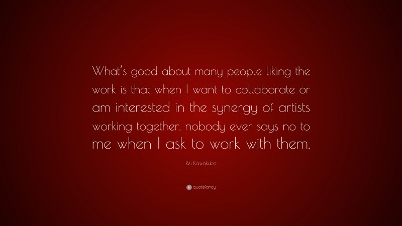 Rei Kawakubo Quote: “What’s good about many people liking the work is that when I want to collaborate or am interested in the synergy of artists working together, nobody ever says no to me when I ask to work with them.”