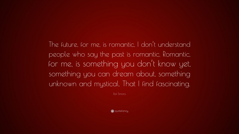 Raf Simons Quote: “The future, for me, is romantic, I don’t understand people who say the past is romantic. Romantic, for me, is something you don’t know yet, something you can dream about, something unknown and mystical. That I find fascinating.”