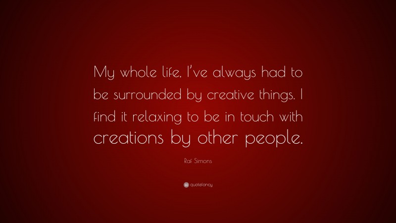 Raf Simons Quote: “My whole life, I’ve always had to be surrounded by creative things. I find it relaxing to be in touch with creations by other people.”