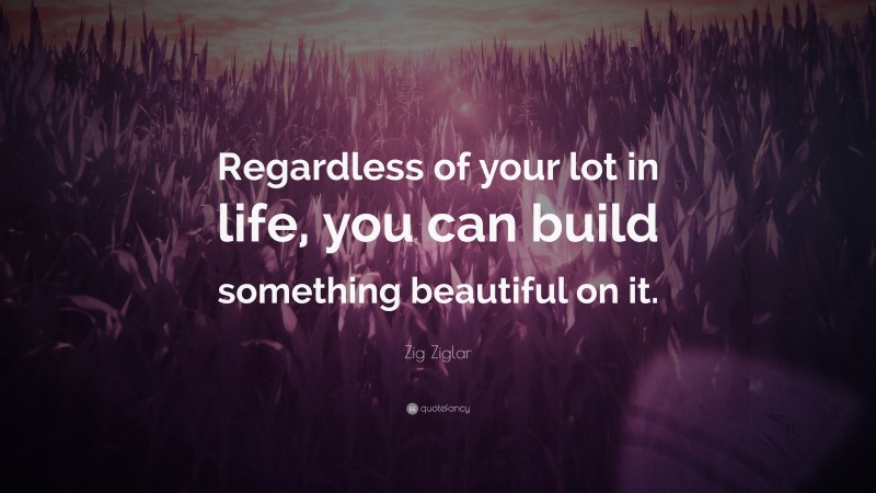 Zig Ziglar Quote: “Regardless of your lot in life, you can build something beautiful on it.”