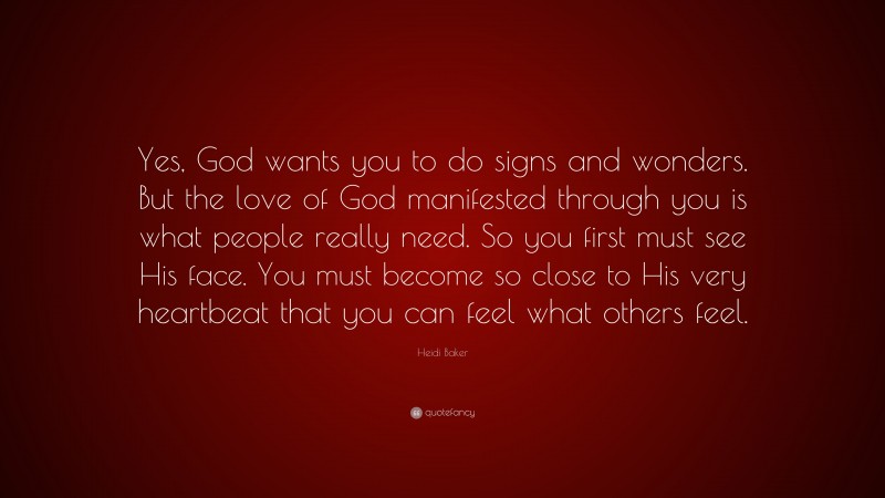 Heidi Baker Quote: “Yes, God wants you to do signs and wonders. But the love of God manifested through you is what people really need. So you first must see His face. You must become so close to His very heartbeat that you can feel what others feel.”