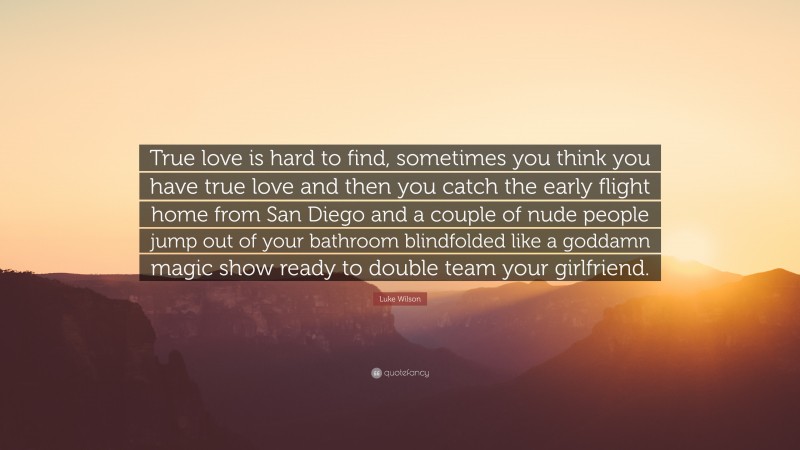 Luke Wilson Quote: “True love is hard to find, sometimes you think you have true love and then you catch the early flight home from San Diego and a couple of nude people jump out of your bathroom blindfolded like a goddamn magic show ready to double team your girlfriend.”