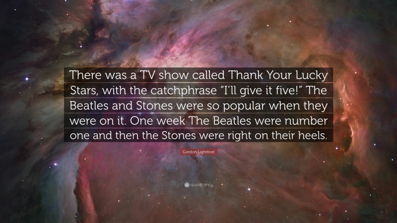 Gordon Lightfoot Quote: “There was a TV show called Thank Your Lucky Stars, with the catchphrase “I’ll give it five!” The Beatles and Stones were so popular when they were on it. One week The Beatles were number one and then the Stones were right on their heels.”