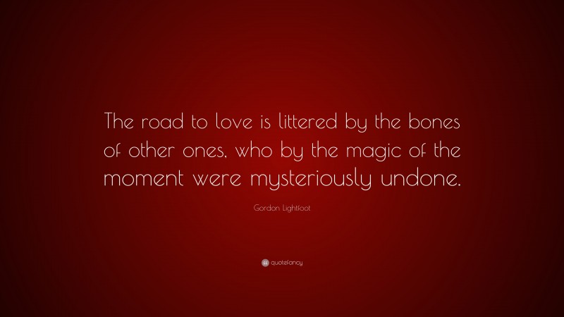 Gordon Lightfoot Quote: “The road to love is littered by the bones of other ones, who by the magic of the moment were mysteriously undone.”