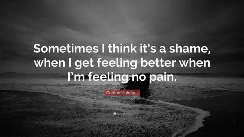 Gordon Lightfoot Quote: “Sometimes I think it’s a shame, when I get feeling better when I’m feeling no pain.”