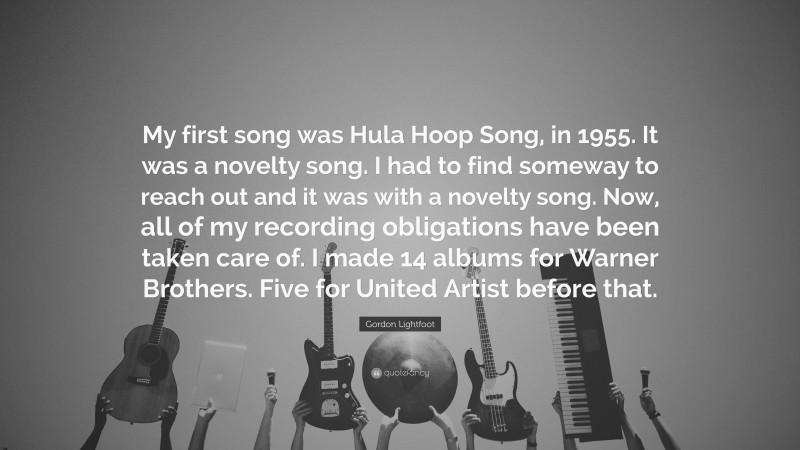 Gordon Lightfoot Quote: “My first song was Hula Hoop Song, in 1955. It was a novelty song. I had to find someway to reach out and it was with a novelty song. Now, all of my recording obligations have been taken care of. I made 14 albums for Warner Brothers. Five for United Artist before that.”