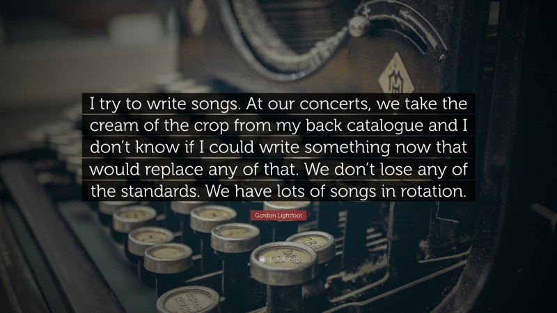 Gordon Lightfoot Quote: “I try to write songs. At our concerts, we take the cream of the crop from my back catalogue and I don’t know if I could write something now that would replace any of that. We don’t lose any of the standards. We have lots of songs in rotation.”