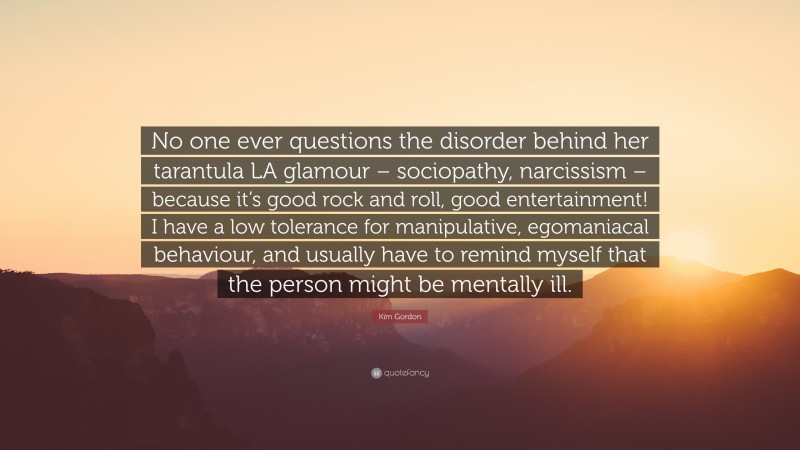 Kim Gordon Quote: “No one ever questions the disorder behind her tarantula LA glamour – sociopathy, narcissism – because it’s good rock and roll, good entertainment! I have a low tolerance for manipulative, egomaniacal behaviour, and usually have to remind myself that the person might be mentally ill.”