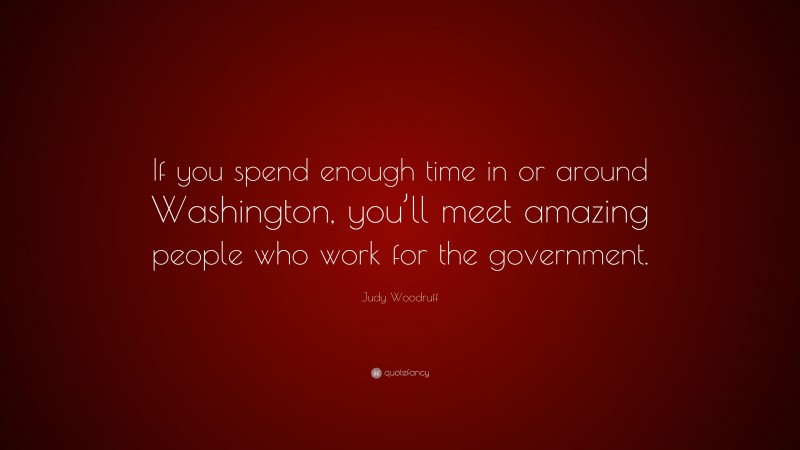Judy Woodruff Quote: “If you spend enough time in or around Washington, you’ll meet amazing people who work for the government.”