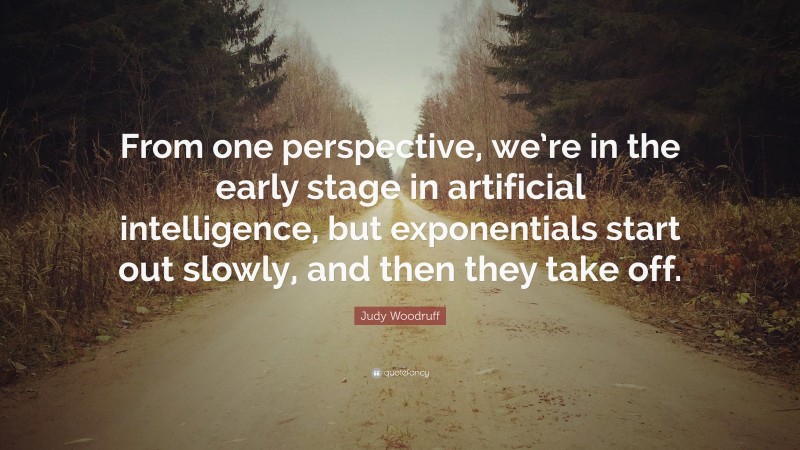 Judy Woodruff Quote: “From one perspective, we’re in the early stage in artificial intelligence, but exponentials start out slowly, and then they take off.”