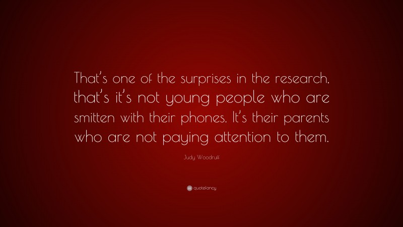 Judy Woodruff Quote: “That’s one of the surprises in the research, that’s it’s not young people who are smitten with their phones. It’s their parents who are not paying attention to them.”