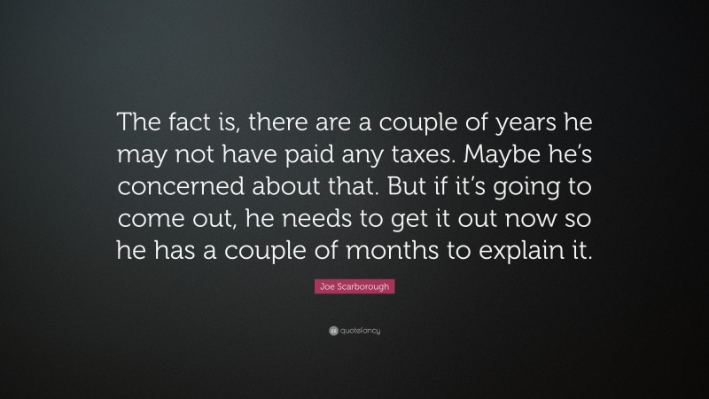 Joe Scarborough Quote: “The fact is, there are a couple of years he may not have paid any taxes. Maybe he’s concerned about that. But if it’s going to come out, he needs to get it out now so he has a couple of months to explain it.”