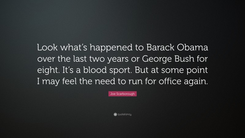 Joe Scarborough Quote: “Look what’s happened to Barack Obama over the last two years or George Bush for eight. It’s a blood sport. But at some point I may feel the need to run for office again.”