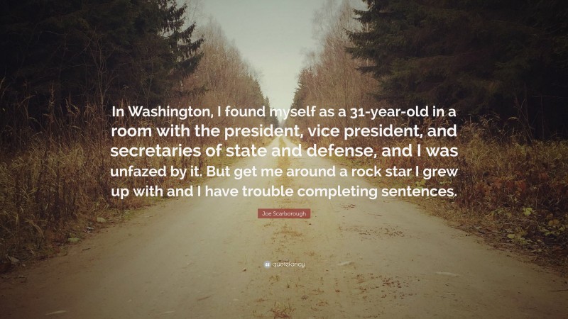 Joe Scarborough Quote: “In Washington, I found myself as a 31-year-old in a room with the president, vice president, and secretaries of state and defense, and I was unfazed by it. But get me around a rock star I grew up with and I have trouble completing sentences.”