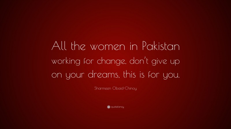 Sharmeen Obaid-Chinoy Quote: “All the women in Pakistan working for change, don’t give up on your dreams, this is for you.”
