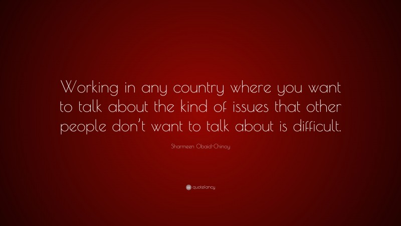 Sharmeen Obaid-Chinoy Quote: “Working in any country where you want to talk about the kind of issues that other people don’t want to talk about is difficult.”
