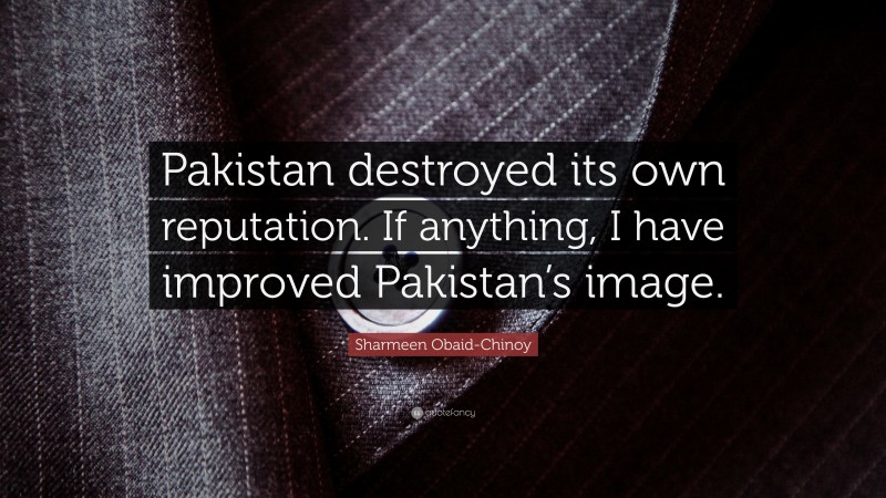 Sharmeen Obaid-Chinoy Quote: “Pakistan destroyed its own reputation. If anything, I have improved Pakistan’s image.”
