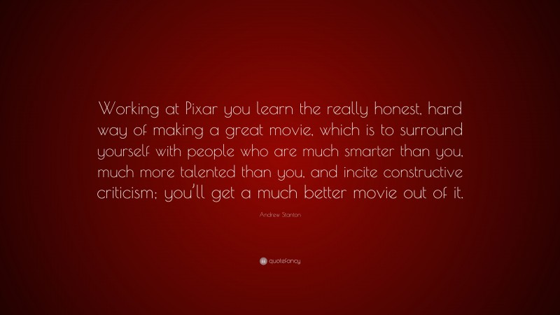 Andrew Stanton Quote: “Working at Pixar you learn the really honest, hard way of making a great movie, which is to surround yourself with people who are much smarter than you, much more talented than you, and incite constructive criticism; you’ll get a much better movie out of it.”
