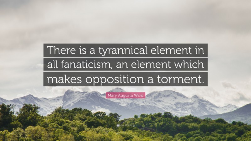 Mary Augusta Ward Quote: “There is a tyrannical element in all fanaticism, an element which makes opposition a torment.”