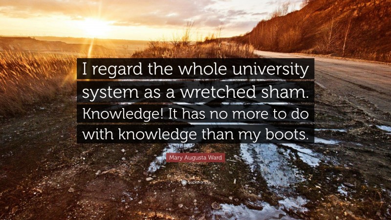 Mary Augusta Ward Quote: “I regard the whole university system as a wretched sham. Knowledge! It has no more to do with knowledge than my boots.”