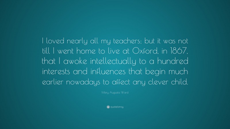 Mary Augusta Ward Quote: “I loved nearly all my teachers; but it was not till I went home to live at Oxford, in 1867, that I awoke intellectually to a hundred interests and influences that begin much earlier nowadays to affect any clever child.”