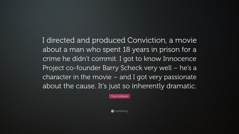 Tony Goldwyn Quote: “I directed and produced Conviction, a movie about a man who spent 18 years in prison for a crime he didn’t commit. I got to know Innocence Project co-founder Barry Scheck very well – he’s a character in the movie – and I got very passionate about the cause. It’s just so inherently dramatic.”