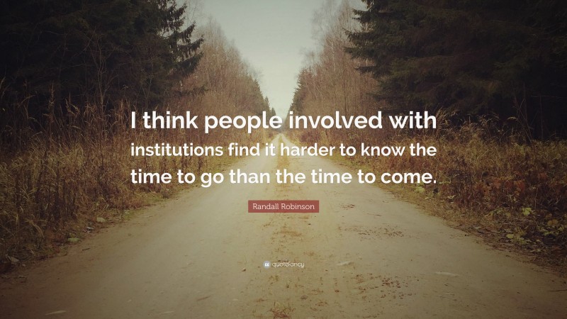 Randall Robinson Quote: “I think people involved with institutions find it harder to know the time to go than the time to come.”